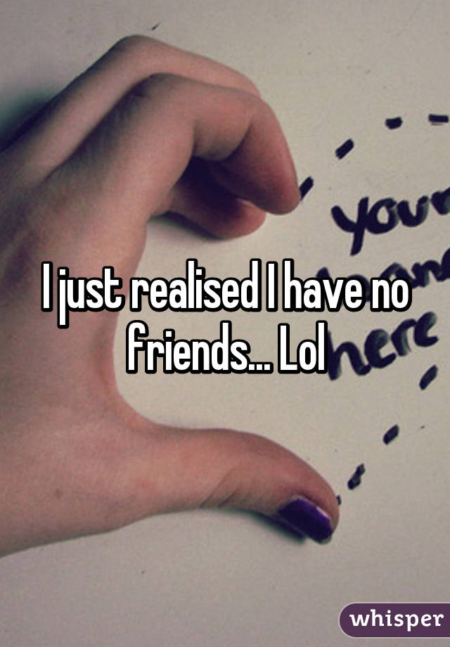 I just realised I have no friends... Lol