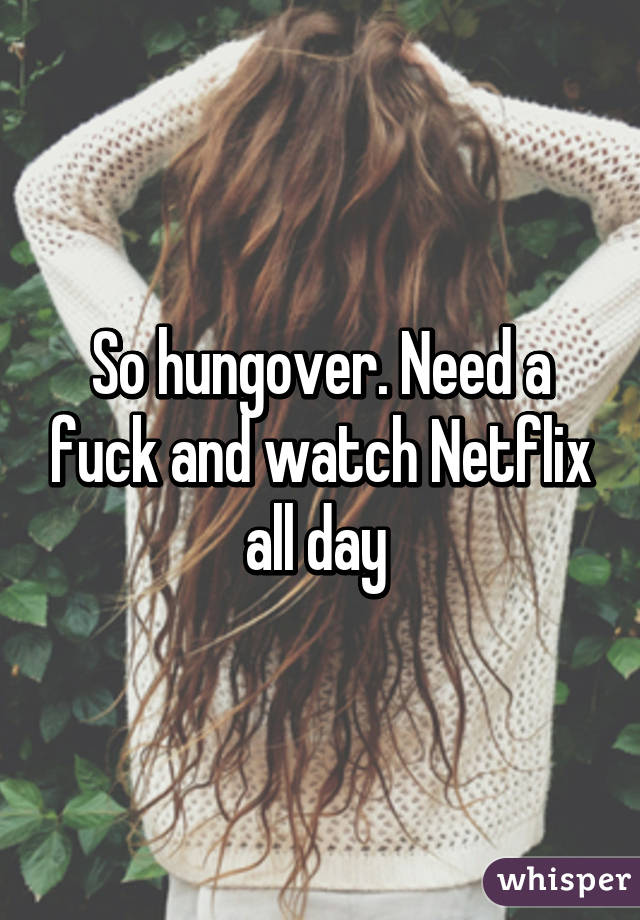 So hungover. Need a fuck and watch Netflix all day 