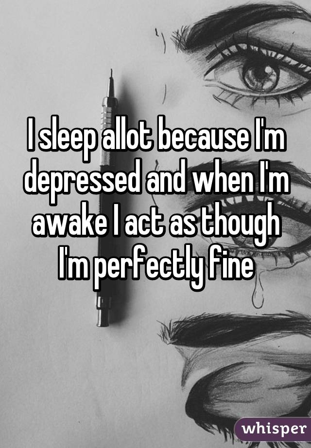 I sleep allot because I'm depressed and when I'm awake I act as though I'm perfectly fine

