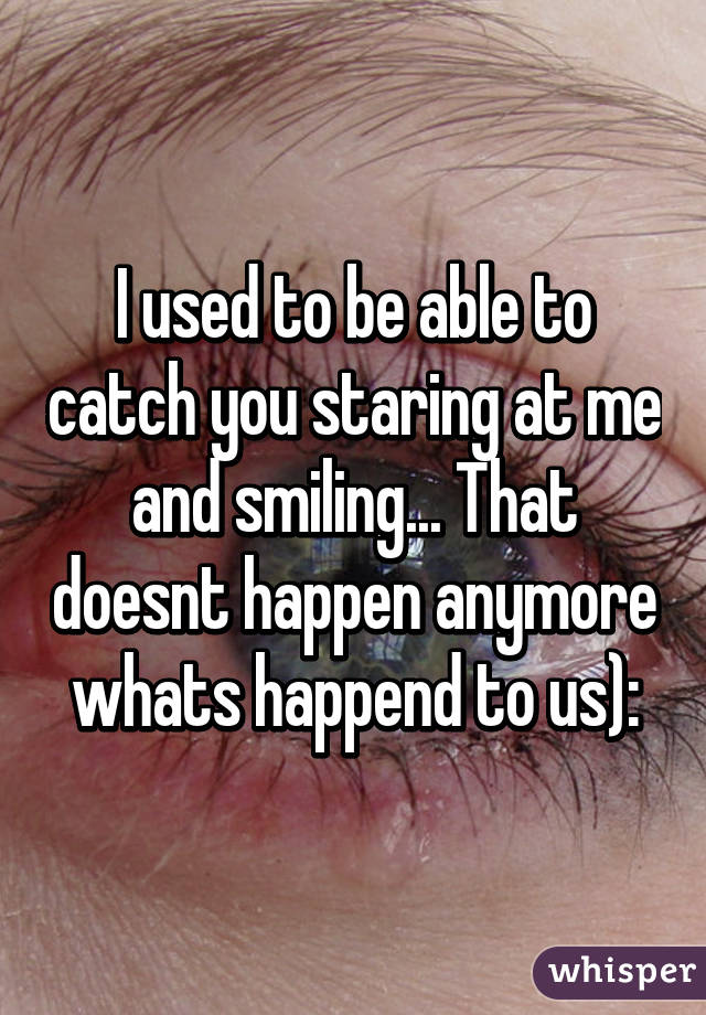 I used to be able to catch you staring at me and smiling... That doesnt happen anymore whats happend to us):