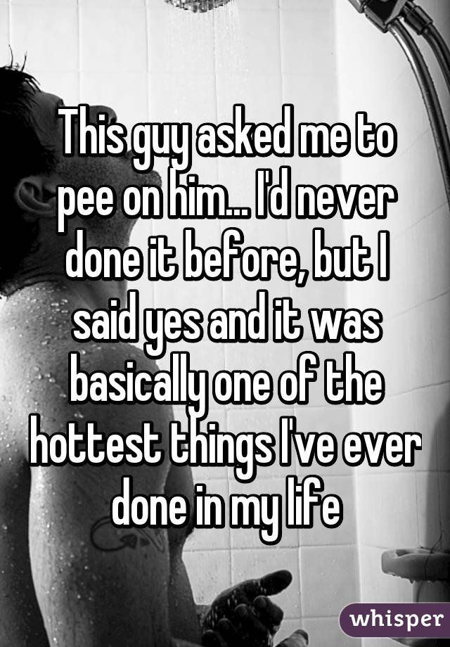 This guy asked me to pee on him... I'd never done it before, but I said yes and it was basically one of the hottest things I've ever done in my life