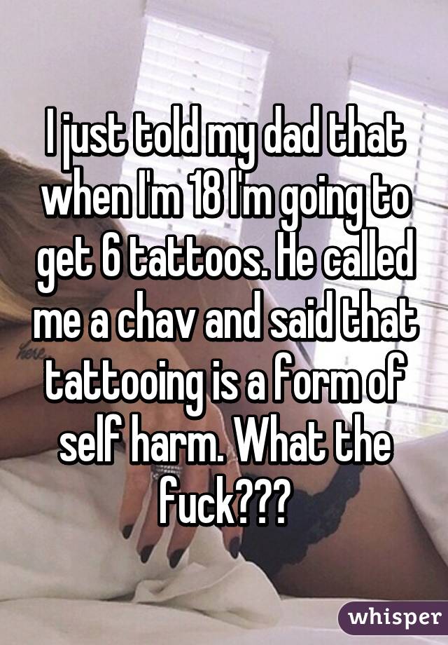 I just told my dad that when I'm 18 I'm going to get 6 tattoos. He called me a chav and said that tattooing is a form of self harm. What the fuck???