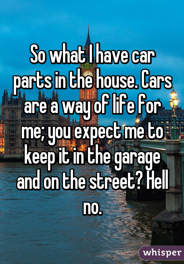 So what I have car parts in the house. Cars are a way of life for me; you expect me to keep it in the garage and on the street? Hell no.