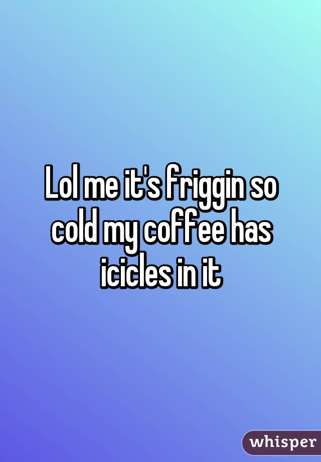 Lol me it's friggin so cold my coffee has icicles in it