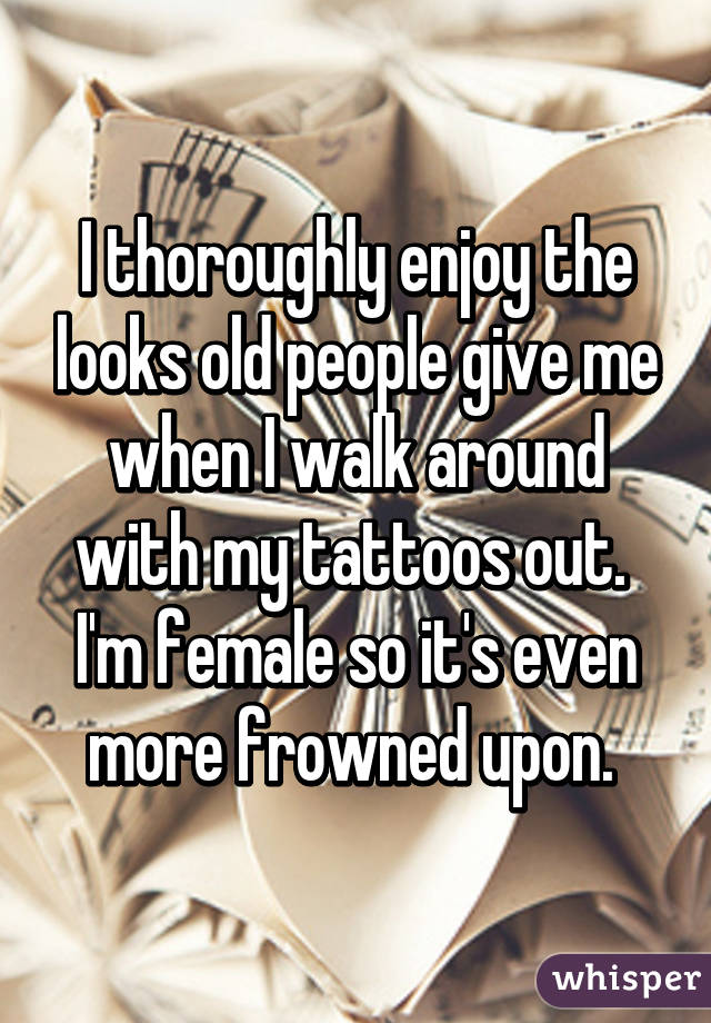 I thoroughly enjoy the looks old people give me when I walk around with my tattoos out. 
I'm female so it's even more frowned upon. 