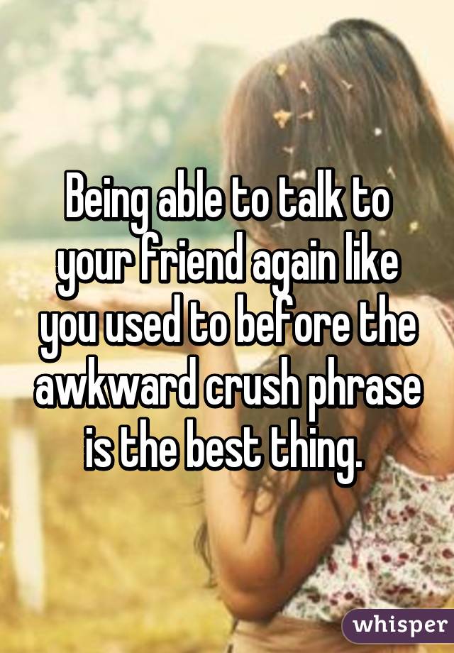 Being able to talk to your friend again like you used to before the awkward crush phrase is the best thing. 