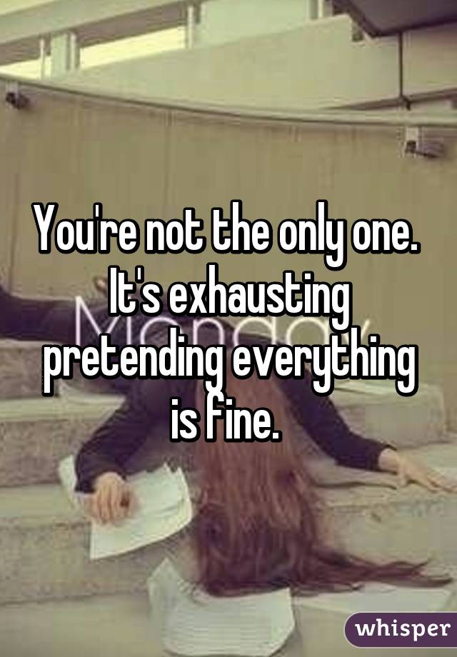 You're not the only one. 
It's exhausting pretending everything is fine. 