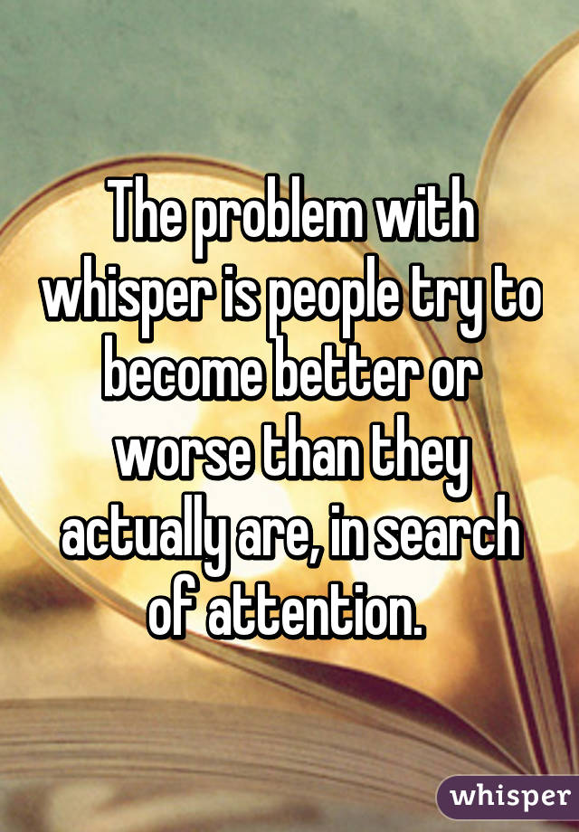 The problem with whisper is people try to become better or worse than they actually are, in search of attention. 