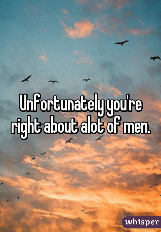 Unfortunately you're right about alot of men.
