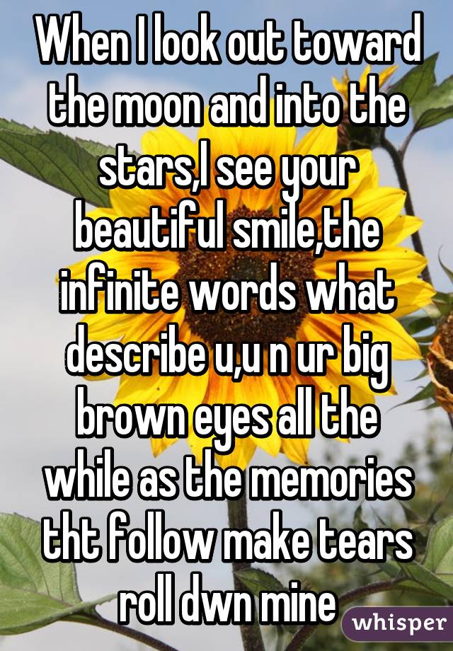 When I look out toward the moon and into the stars,I see your beautiful smile,the infinite words what describe u,u n ur big brown eyes all the while as the memories tht follow make tears roll dwn mine