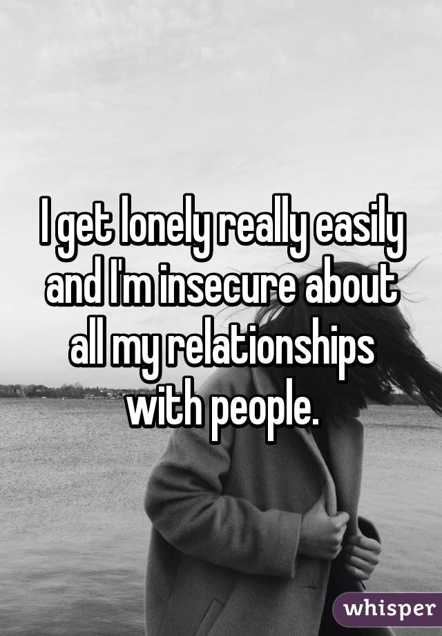 I get lonely really easily and I'm insecure about all my relationships with people.