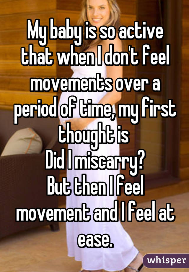 My baby is so active that when I don't feel movements over a period of time, my first thought is 
Did I miscarry?
But then I feel movement and I feel at ease.