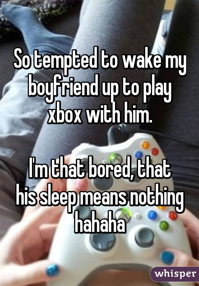 So tempted to wake my boyfriend up to play xbox with him.

I'm that bored, that his sleep means nothing hahaha