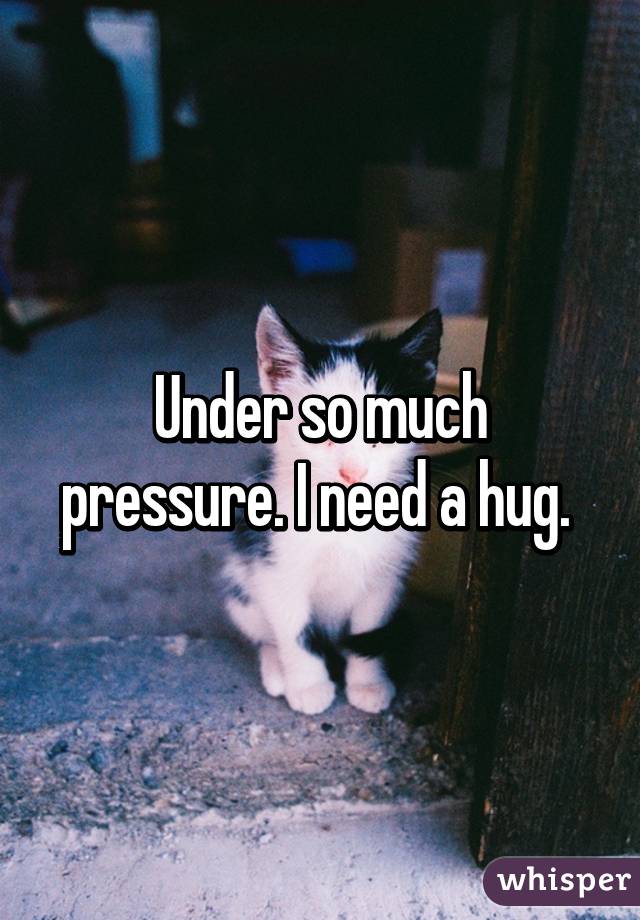 Under so much pressure. I need a hug. 