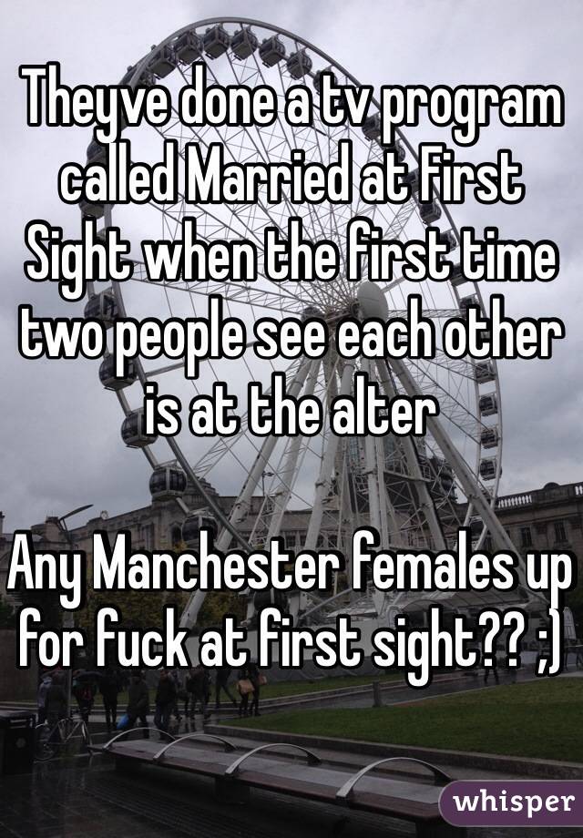 Theyve done a tv program called Married at First Sight when the first time two people see each other is at the alter

Any Manchester females up for fuck at first sight?? ;)