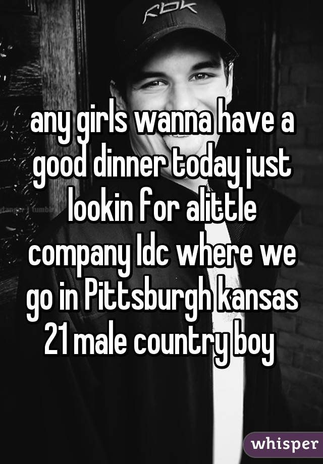 any girls wanna have a good dinner today just lookin for alittle company Idc where we go in Pittsburgh kansas 21 male country boy 