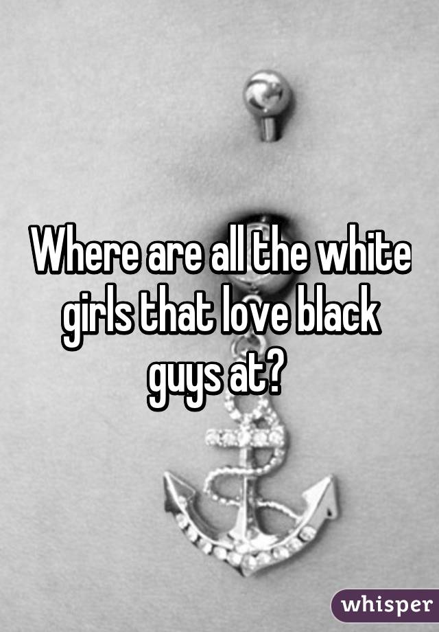Where are all the white girls that love black guys at? 