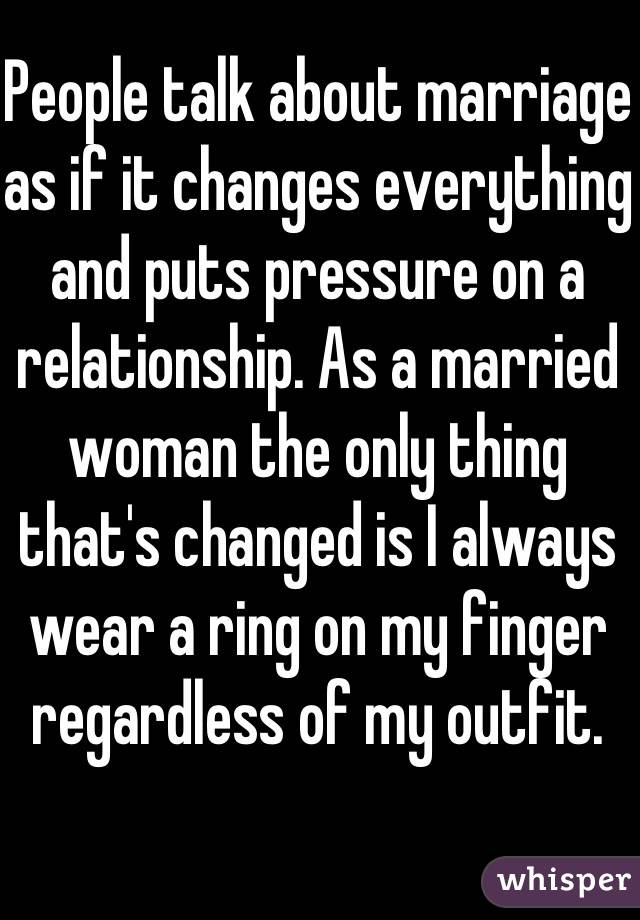 People talk about marriage as if it changes everything and puts pressure on a relationship. As a married woman the only thing that's changed is I always wear a ring on my finger regardless of my outfit. 