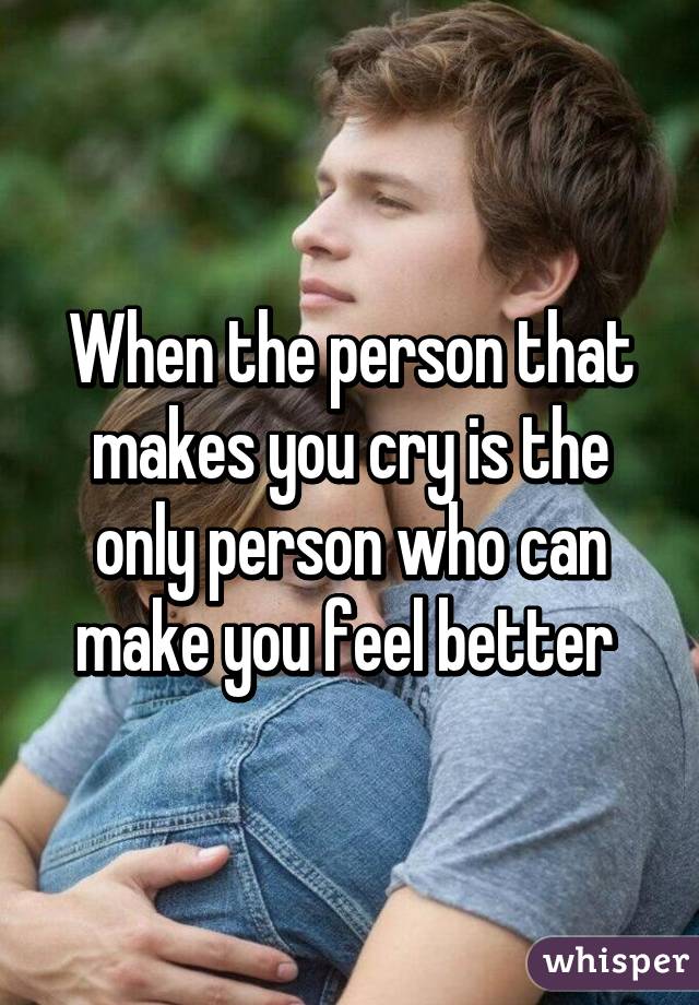 When the person that makes you cry is the only person who can make you feel better 