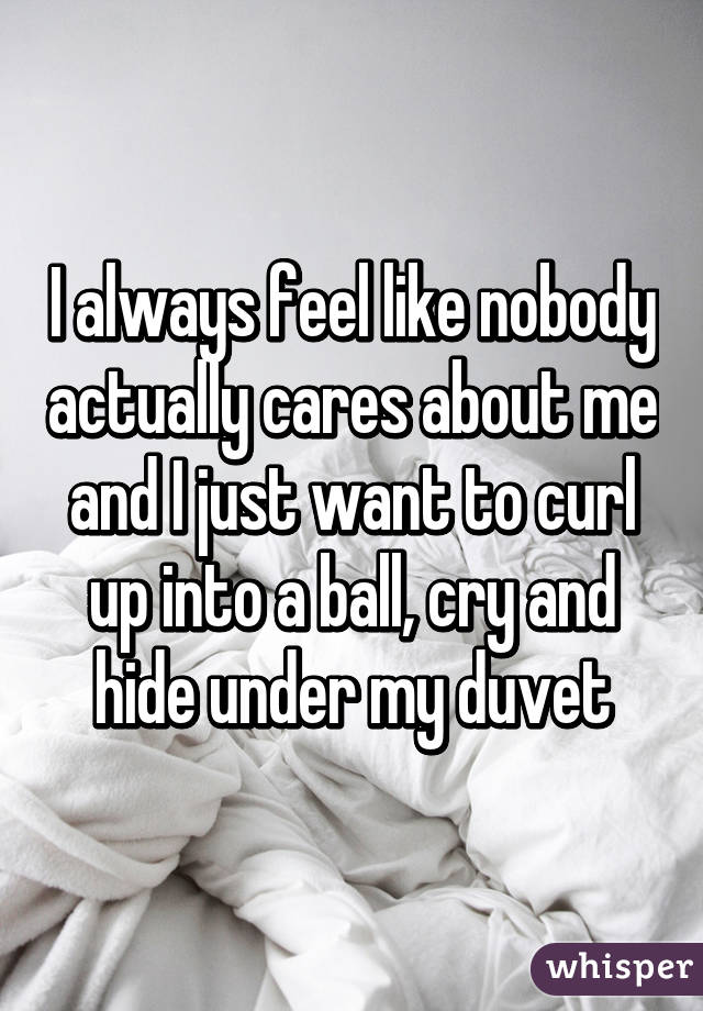 I always feel like nobody actually cares about me and I just want to curl up into a ball, cry and hide under my duvet
