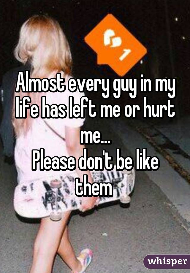 Almost every guy in my life has left me or hurt me...
Please don't be like them 