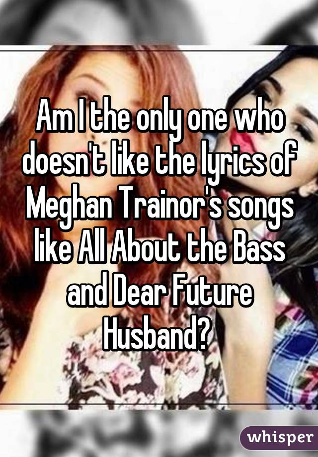 Am I the only one who doesn't like the lyrics of Meghan Trainor's songs like All About the Bass and Dear Future Husband? 
