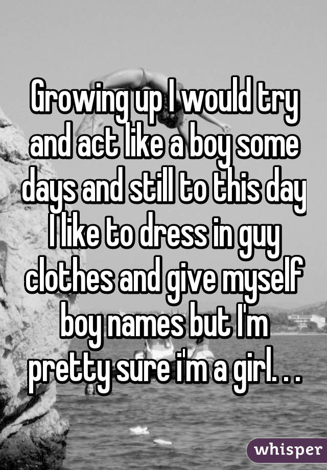 Growing up I would try and act like a boy some days and still to this day I like to dress in guy clothes and give myself boy names but I'm pretty sure i'm a girl. . .