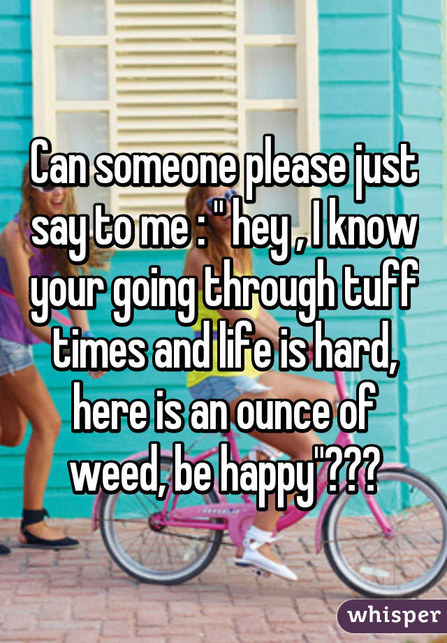 Can someone please just say to me : " hey , I know your going through tuff times and life is hard, here is an ounce of weed, be happy"???