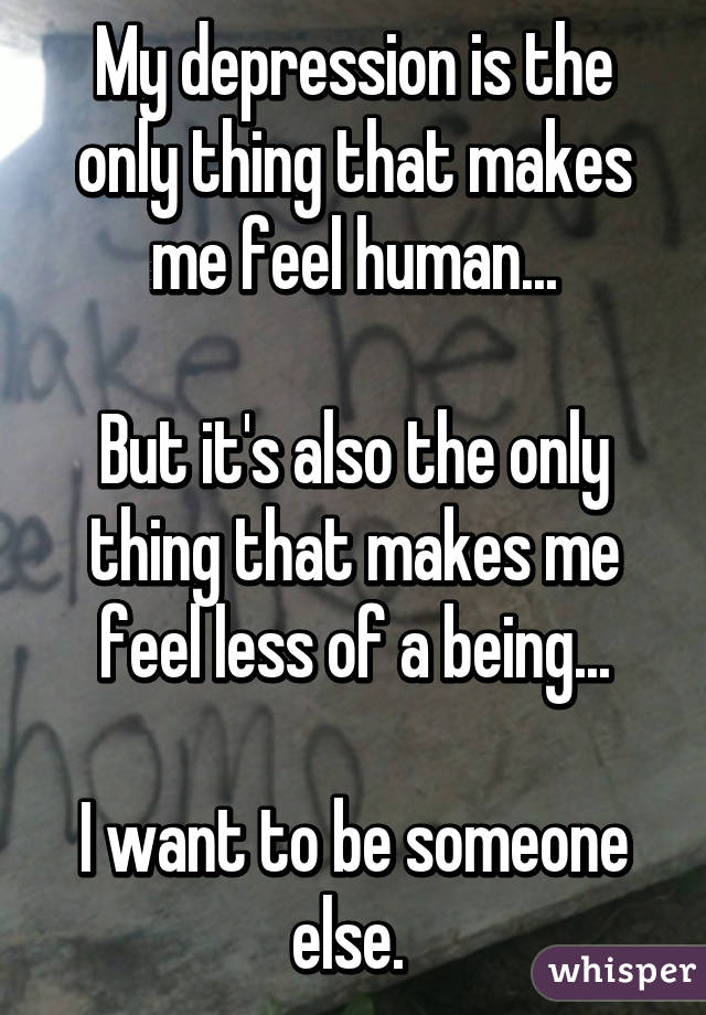 My depression is the only thing that makes me feel human...

But it's also the only thing that makes me feel less of a being...

I want to be someone else. 