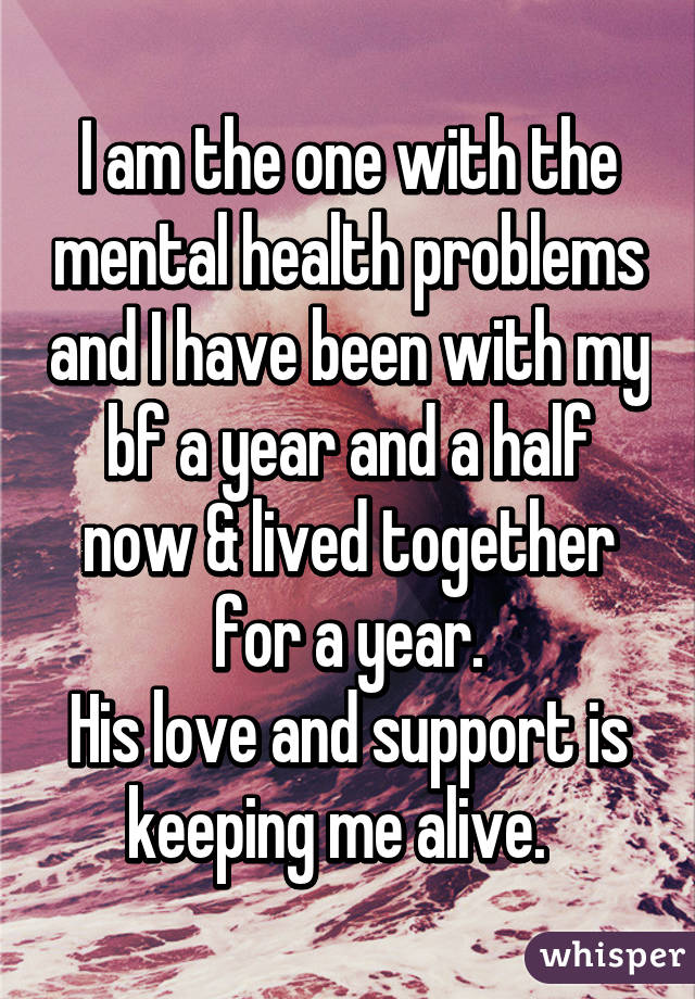 I am the one with the mental health problems and I have been with my bf a year and a half now & lived together for a year.
His love and support is keeping me alive.  