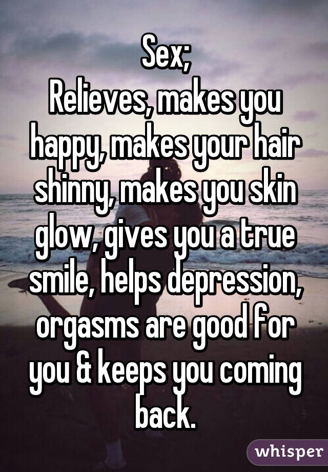 Sex;
Relieves, makes you happy, makes your hair shinny, makes you skin glow, gives you a true smile, helps depression, orgasms are good for you & keeps you coming back.