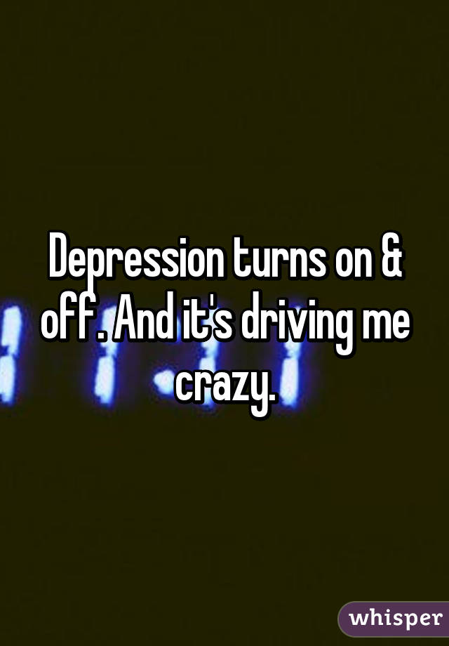 Depression turns on & off. And it's driving me crazy.