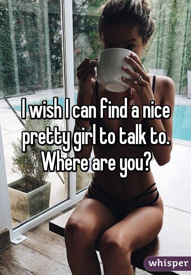 I wish I can find a nice pretty girl to talk to. Where are you?