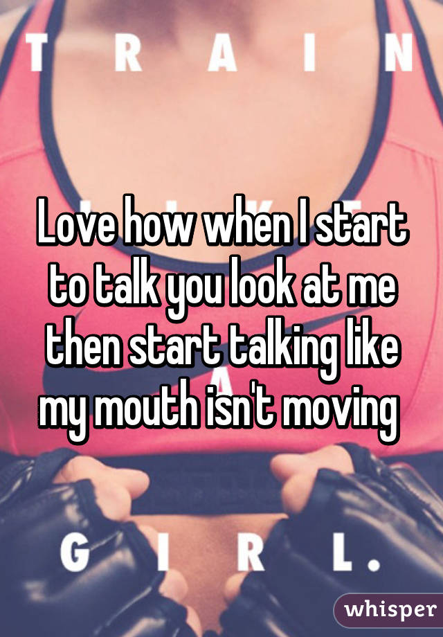 Love how when I start to talk you look at me then start talking like my mouth isn't moving 