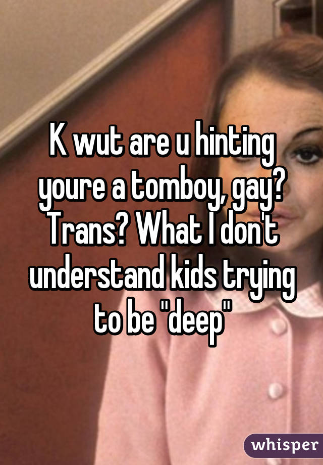 K wut are u hinting youre a tomboy, gay? Trans? What I don't understand kids trying to be "deep"