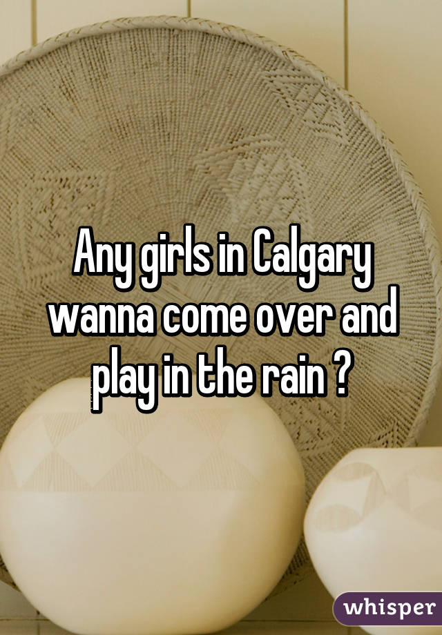Any girls in Calgary wanna come over and play in the rain ?