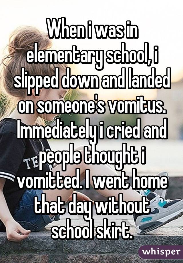When i was in elementary school, i slipped down and landed on someone's vomitus. Immediately i cried and people thought i vomitted. I went home that day without school skirt.