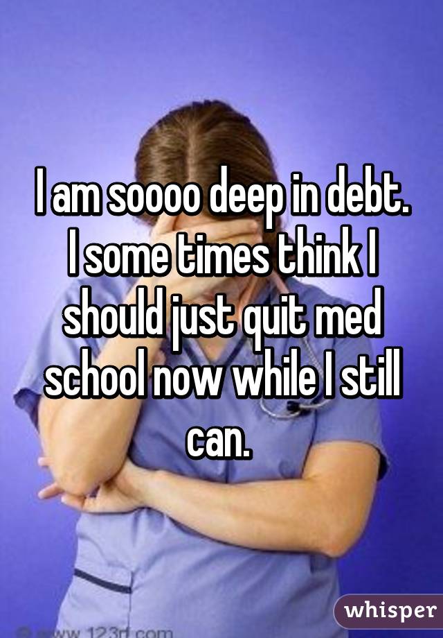 I am soooo deep in debt. I some times think I should just quit med school now while I still can. 