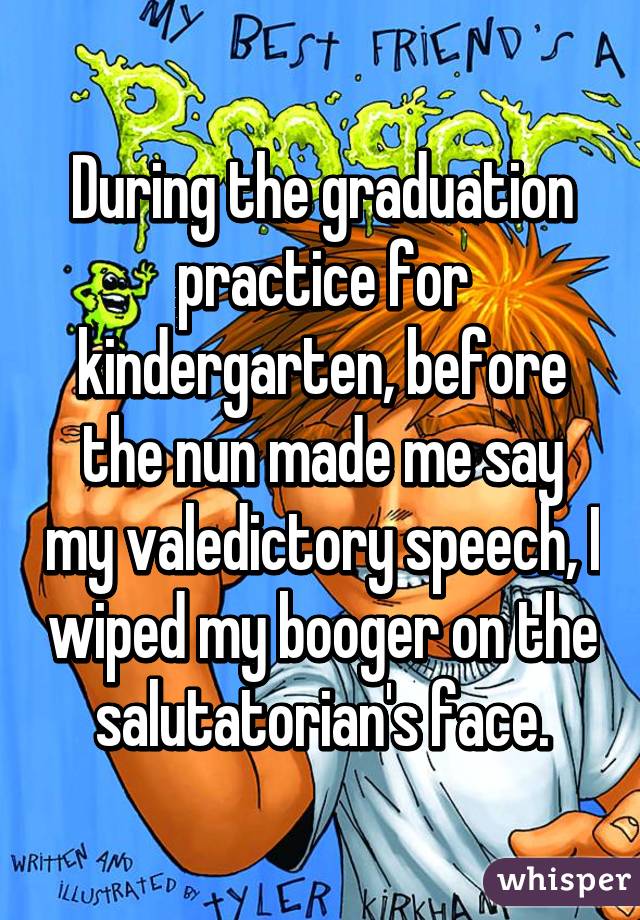 During the graduation practice for kindergarten, before the nun made me say my valedictory speech, I wiped my booger on the salutatorian's face.