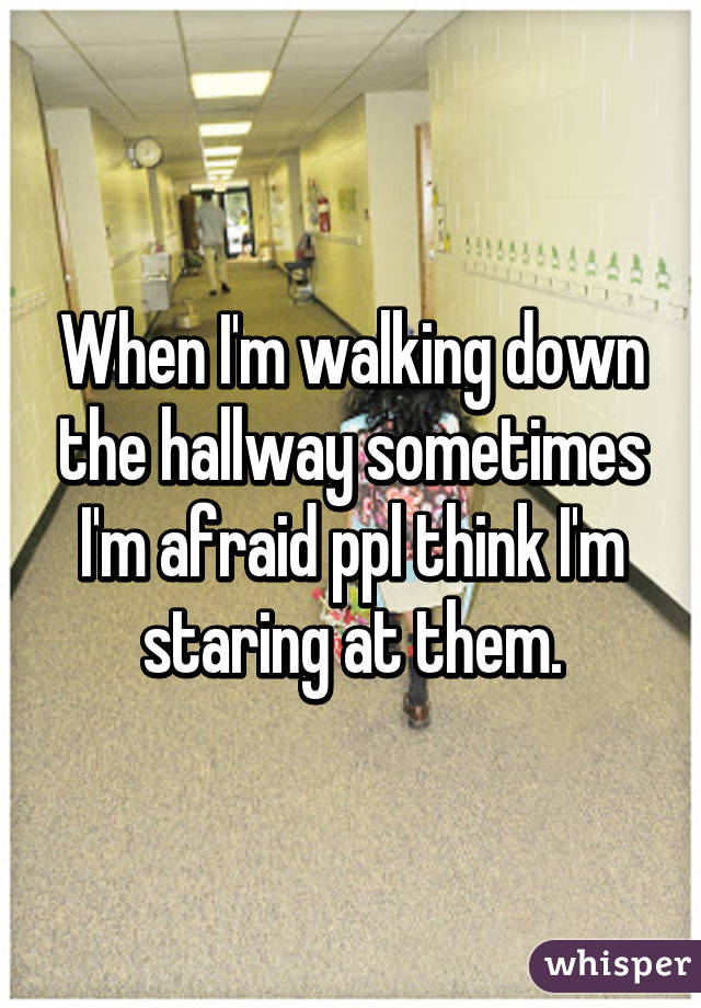 When I'm walking down the hallway sometimes I'm afraid ppl think I'm staring at them.