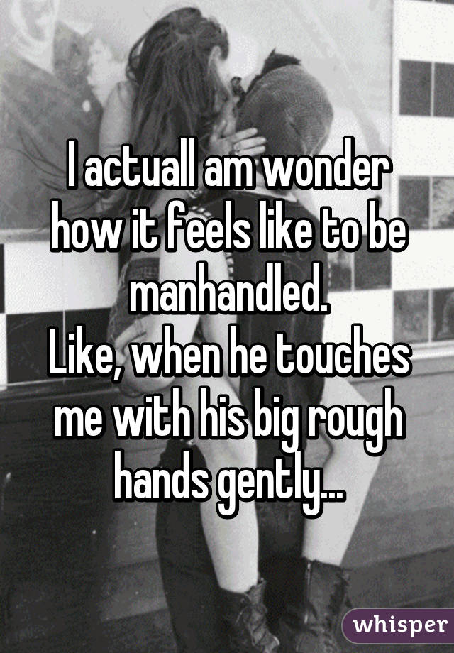 I actuall am wonder how it feels like to be manhandled.
Like, when he touches me with his big rough hands gently...