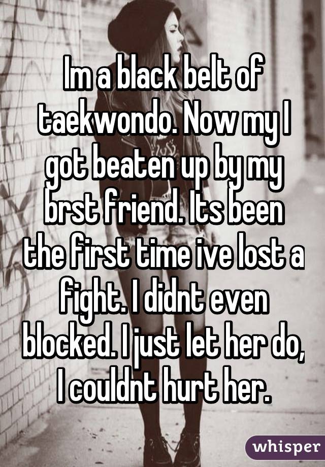 Im a black belt of taekwondo. Now my I got beaten up by my brst friend. Its been the first time ive lost a fight. I didnt even blocked. I just let her do, I couldnt hurt her.