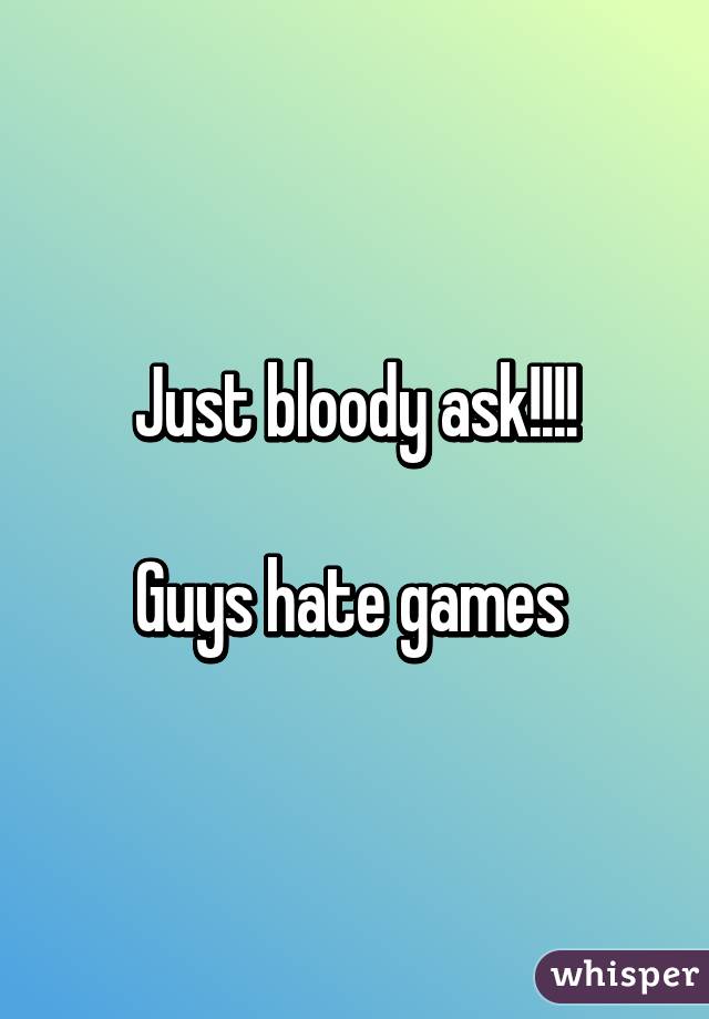 Just bloody ask!!!!

Guys hate games 