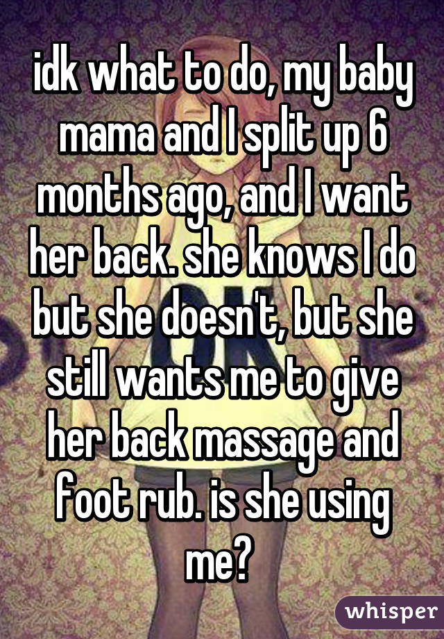 idk what to do, my baby mama and I split up 6 months ago, and I want her back. she knows I do but she doesn't, but she still wants me to give her back massage and foot rub. is she using me? 
