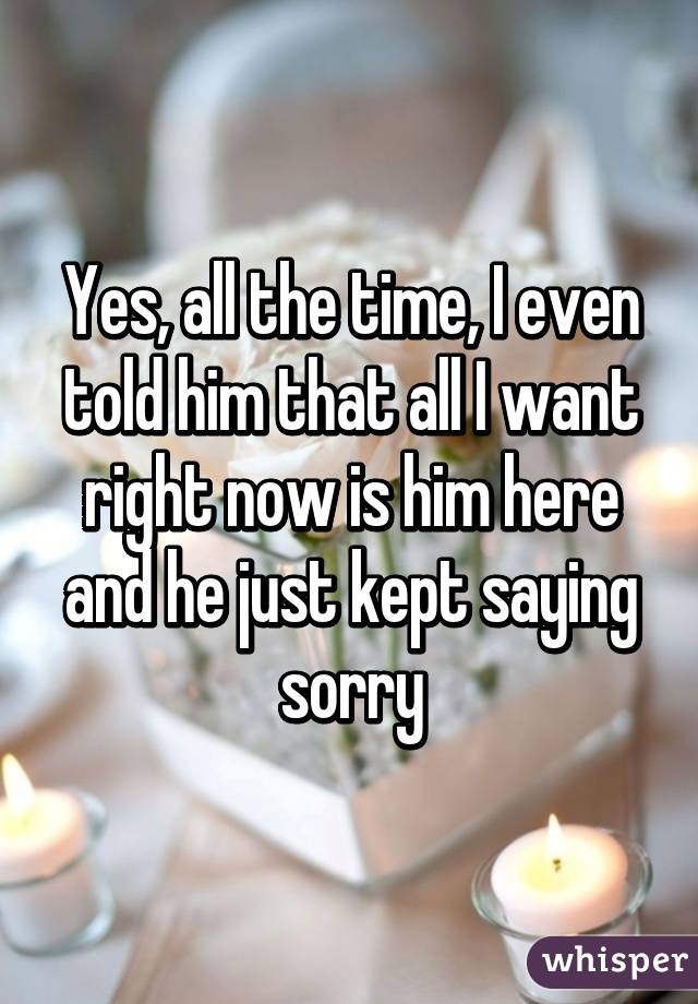 Yes, all the time, I even told him that all I want right now is him here and he just kept saying sorry