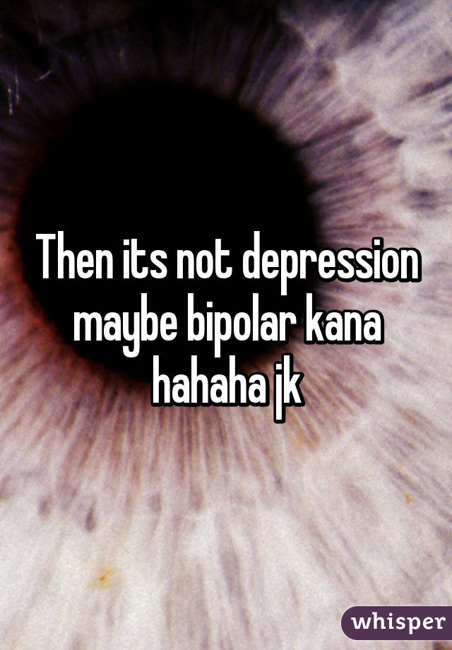 Then its not depression maybe bipolar kana hahaha jk