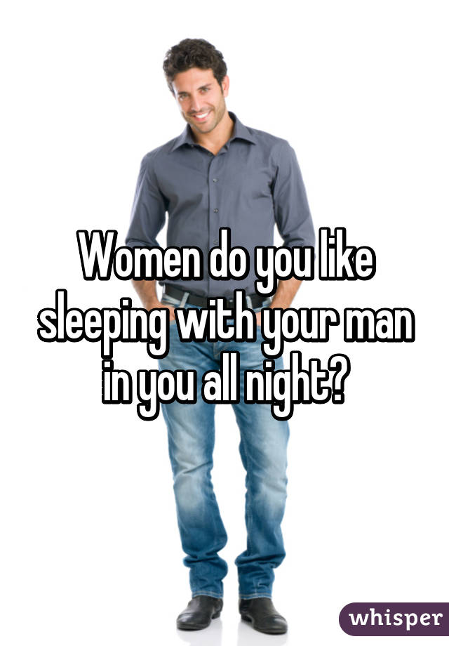 Women do you like sleeping with your man in you all night?