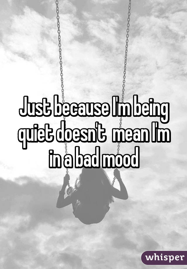 Just because I'm being quiet doesn't  mean I'm in a bad mood
