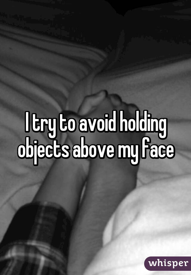I try to avoid holding objects above my face