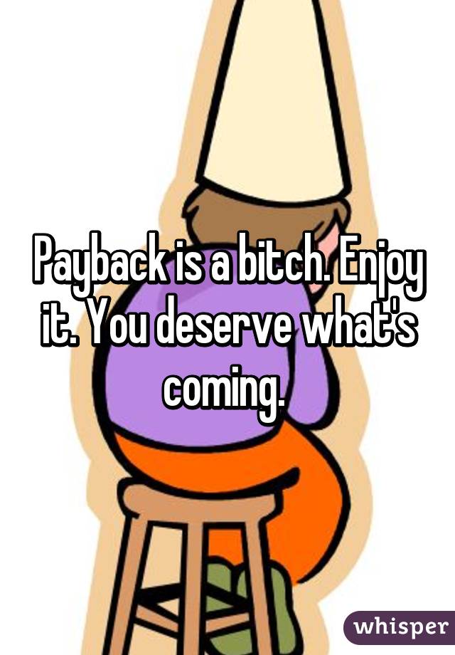 Payback is a bitch. Enjoy it. You deserve what's coming. 